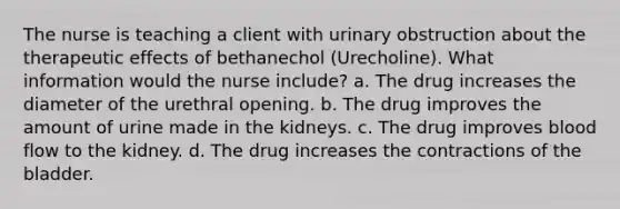 The nurse is teaching a client with urinary obstruction about the therapeutic effects of bethanechol (Urecholine). What information would the nurse include? a. The drug increases the diameter of the urethral opening. b. The drug improves the amount of urine made in the kidneys. c. The drug improves blood flow to the kidney. d. The drug increases the contractions of the bladder.