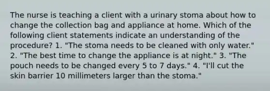 The nurse is teaching a client with a urinary stoma about how to change the collection bag and appliance at home. Which of the following client statements indicate an understanding of the procedure? 1. "The stoma needs to be cleaned with only water." 2. "The best time to change the appliance is at night." 3. "The pouch needs to be changed every 5 to 7 days." 4. "I'll cut the skin barrier 10 millimeters larger than the stoma."