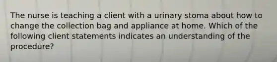 The nurse is teaching a client with a urinary stoma about how to change the collection bag and appliance at home. Which of the following client statements indicates an understanding of the procedure?