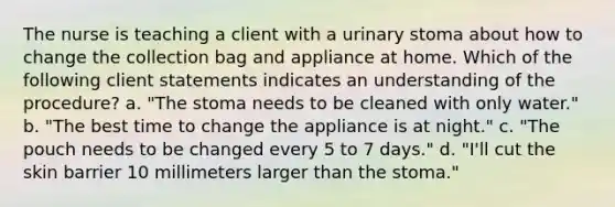 The nurse is teaching a client with a urinary stoma about how to change the collection bag and appliance at home. Which of the following client statements indicates an understanding of the procedure? a. "The stoma needs to be cleaned with only water." b. "The best time to change the appliance is at night." c. "The pouch needs to be changed every 5 to 7 days." d. "I'll cut the skin barrier 10 millimeters larger than the stoma."