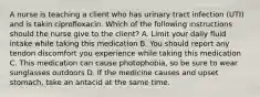 A nurse is teaching a client who has urinary tract infection (UTI) and is takin ciprofloxacin. Which of the following instructions should the nurse give to the client? A. Limit your daily fluid intake while taking this medication B. You should report any tendon discomfort you experience while taking this medication C. This medication can cause photophobia, so be sure to wear sunglasses outdoors D. If the medicine causes and upset stomach, take an antacid at the same time.