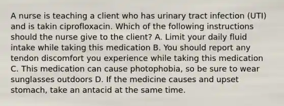 A nurse is teaching a client who has urinary tract infection (UTI) and is takin ciprofloxacin. Which of the following instructions should the nurse give to the client? A. Limit your daily fluid intake while taking this medication B. You should report any tendon discomfort you experience while taking this medication C. This medication can cause photophobia, so be sure to wear sunglasses outdoors D. If the medicine causes and upset stomach, take an antacid at the same time.