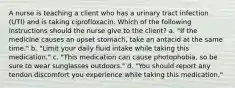 A nurse is teaching a client who has a urinary tract infection (UTI) and is taking ciprofloxacin. Which of the following instructions should the nurse give to the client? a. "If the medicine causes an upset stomach, take an antacid at the same time." b. "Limit your daily fluid intake while taking this medication." c. "This medication can cause photophobia, so be sure to wear sunglasses outdoors." d. "You should report any tendon discomfort you experience while taking this medication,"