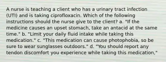 A nurse is teaching a client who has a urinary tract infection (UTI) and is taking ciprofloxacin. Which of the following instructions should the nurse give to the client? a. "If the medicine causes an upset stomach, take an antacid at the same time." b. "Limit your daily fluid intake while taking this medication." c. "This medication can cause photophobia, so be sure to wear sunglasses outdoors." d. "You should report any tendon discomfort you experience while taking this medication,"