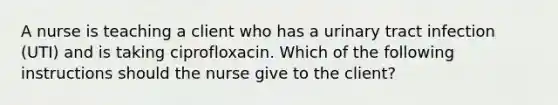 A nurse is teaching a client who has a urinary tract infection (UTI) and is taking ciprofloxacin. Which of the following instructions should the nurse give to the client?