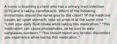 A nurse is teaching a client who has a urinary tract infection (UTI) and is taking ciprofloxacin. Which of the following instructions should the nurse give to the client? "If the medicine causes an upset stomach, take an antacid at the same time." "Limit your daily fluid intake while taking this medication." "This medication can cause photophobia, so be sure to wear sunglasses outdoors." "You should report any tendon discomfort you experience while taking this medication."