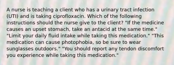 A nurse is teaching a client who has a urinary tract infection (UTI) and is taking ciprofloxacin. Which of the following instructions should the nurse give to the client? "If the medicine causes an upset stomach, take an antacid at the same time." "Limit your daily fluid intake while taking this medication." "This medication can cause photophobia, so be sure to wear sunglasses outdoors." "You should report any tendon discomfort you experience while taking this medication."