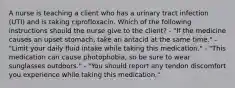 A nurse is teaching a client who has a urinary tract infection (UTI) and is taking ciprofloxacin. Which of the following instructions should the nurse give to the client? - "If the medicine causes an upset stomach, take an antacid at the same time." - "Limit your daily fluid intake while taking this medication." - "This medication can cause photophobia, so be sure to wear sunglasses outdoors." - "You should report any tendon discomfort you experience while taking this medication,"