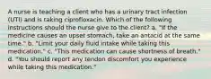 A nurse is teaching a client who has a urinary tract infection (UTI) and is taking ciprofloxacin. Which of the following instructions should the nurse give to the client? a. "If the medicine causes an upset stomach, take an antacid at the same time." b. "Limit your daily fluid intake while taking this medication." c. "This medication can cause shortness of breath." d. "You should report any tendon discomfort you experience while taking this medication."