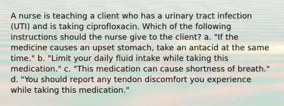 A nurse is teaching a client who has a urinary tract infection (UTI) and is taking ciprofloxacin. Which of the following instructions should the nurse give to the client? a. "If the medicine causes an upset stomach, take an antacid at the same time." b. "Limit your daily fluid intake while taking this medication." c. "This medication can cause shortness of breath." d. "You should report any tendon discomfort you experience while taking this medication."