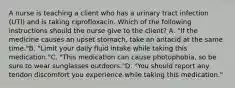 A nurse is teaching a client who has a urinary tract infection (UTI) and is taking ciprofloxacin. Which of the following instructions should the nurse give to the client? A. "If the medicine causes an upset stomach, take an antacid at the same time."B. "Limit your daily fluid intake while taking this medication."C. "This medication can cause photophobia, so be sure to wear sunglasses outdoors."D. "You should report any tendon discomfort you experience while taking this medication."