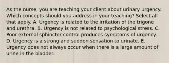 As the​ nurse, you are teaching your client about urinary urgency. Which concepts should you address in your​ teaching? Select all that apply. A. Urgency is related to the irritation of the trigone and urethra. B. Urgency is not related to psychological stress. C. Poor external sphincter control produces symptoms of urgency. D. Urgency is a strong and sudden sensation to urinate. E. Urgency does not always occur when there is a large amount of urine in the bladder.