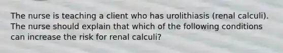 The nurse is teaching a client who has urolithiasis (renal calculi). The nurse should explain that which of the following conditions can increase the risk for renal calculi?