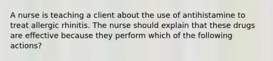 A nurse is teaching a client about the use of antihistamine to treat allergic rhinitis. The nurse should explain that these drugs are effective because they perform which of the following actions?