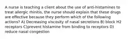 A nurse is teaching a client about the use of anti-histamines to treat allergic rhinitis, the nurse should explain that these drugs are effective because they perform which of the following actions? A) Decreasing viscosity of nasal secretions B) block H2 receptors C)prevent histamine from binding to receptors D) reduce nasal congestion