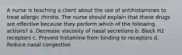 A nurse is teaching a client about the use of antihistamines to treat allergic rhinitis. The nurse should explain that these drugs are effective because they perform which of the following actions? a. Decrease viscosity of nasal secretions b. Block H2 receptors c. Prevent histamine from binding to receptors d. Reduce nasal congestion