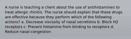 A nurse is teaching a client about the use of antihistamines to treat allergic rhinitis. The nurse should explain that these drugs are effective because they perform which of the following actions? a. Decrease viscosity of nasal secretions b. Block H2 receptors c. Prevent histamine from binding to receptors d. Reduce nasal congestion