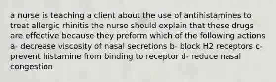 a nurse is teaching a client about the use of antihistamines to treat allergic rhinitis the nurse should explain that these drugs are effective because they preform which of the following actions a- decrease viscosity of nasal secretions b- block H2 receptors c- prevent histamine from binding to receptor d- reduce nasal congestion