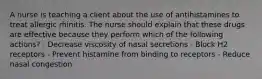 A nurse is teaching a client about the use of antihistamines to treat allergic rhinitis. The nurse should explain that these drugs are effective because they perform which of the following actions? - Decrease viscosity of nasal secretions - Block H2 receptors - Prevent histamine from binding to receptors - Reduce nasal congestion