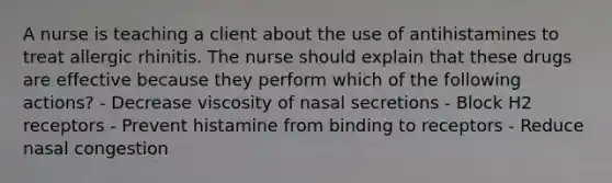 A nurse is teaching a client about the use of antihistamines to treat allergic rhinitis. The nurse should explain that these drugs are effective because they perform which of the following actions? - Decrease viscosity of nasal secretions - Block H2 receptors - Prevent histamine from binding to receptors - Reduce nasal congestion