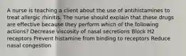 A nurse is teaching a client about the use of antihistamines to treat allergic rhinitis. The nurse should explain that these drugs are effective because they perform which of the following actions? Decrease viscosity of nasal secretions Block H2 receptors Prevent histamine from binding to receptors Reduce nasal congestion