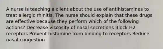 A nurse is teaching a client about the use of antihistamines to treat allergic rhinitis. The nurse should explain that these drugs are effective because they perform which of the following actions? Decrease viscosity of nasal secretions Block H2 receptors Prevent histamine from binding to receptors Reduce nasal congestion