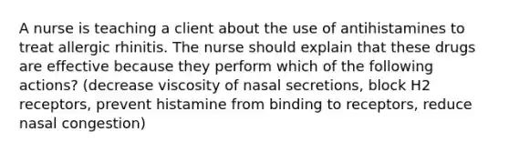 A nurse is teaching a client about the use of antihistamines to treat allergic rhinitis. The nurse should explain that these drugs are effective because they perform which of the following actions? (decrease viscosity of nasal secretions, block H2 receptors, prevent histamine from binding to receptors, reduce nasal congestion)