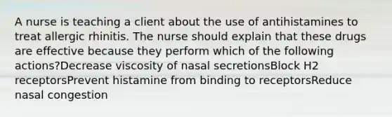 A nurse is teaching a client about the use of antihistamines to treat allergic rhinitis. The nurse should explain that these drugs are effective because they perform which of the following actions?Decrease viscosity of nasal secretionsBlock H2 receptorsPrevent histamine from binding to receptorsReduce nasal congestion