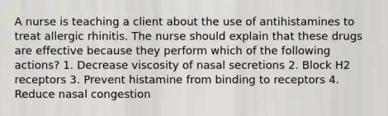 A nurse is teaching a client about the use of antihistamines to treat allergic rhinitis. The nurse should explain that these drugs are effective because they perform which of the following actions? 1. Decrease viscosity of nasal secretions 2. Block H2 receptors 3. Prevent histamine from binding to receptors 4. Reduce nasal congestion