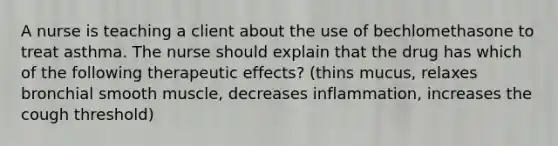 A nurse is teaching a client about the use of bechlomethasone to treat asthma. The nurse should explain that the drug has which of the following therapeutic effects? (thins mucus, relaxes bronchial smooth muscle, decreases inflammation, increases the cough threshold)