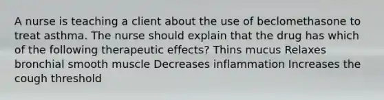 A nurse is teaching a client about the use of beclomethasone to treat asthma. The nurse should explain that the drug has which of the following therapeutic effects? Thins mucus Relaxes bronchial smooth muscle Decreases inflammation Increases the cough threshold