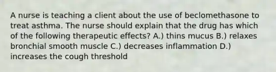 A nurse is teaching a client about the use of beclomethasone to treat asthma. The nurse should explain that the drug has which of the following therapeutic effects? A.) thins mucus B.) relaxes bronchial smooth muscle C.) decreases inflammation D.) increases the cough threshold