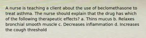 A nurse is teaching a client about the use of beclomethasone to treat asthma. The nurse should explain that the drug has which of the following therapeutic effects? a. Thins mucus b. Relaxes bronchial smooth muscle c. Decreases inflammation d. Increases the cough threshold