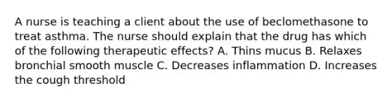 A nurse is teaching a client about the use of beclomethasone to treat asthma. The nurse should explain that the drug has which of the following therapeutic effects? A. Thins mucus B. Relaxes bronchial smooth muscle C. Decreases inflammation D. Increases the cough threshold