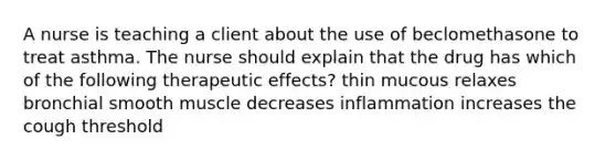 A nurse is teaching a client about the use of beclomethasone to treat asthma. The nurse should explain that the drug has which of the following therapeutic effects? thin mucous relaxes bronchial smooth muscle decreases inflammation increases the cough threshold