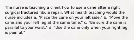 The nurse is teaching a client how to use a cane after a right surgical fractured fibula repair. What health teaching would the nurse include? a. "Place the cane on your left side." b. "Move the cane and your left leg at the same time." c. "Be sure the cane is parallel to your waist." d. "Use the cane only when your right leg is painful."