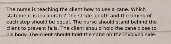 The nurse is teaching the client how to use a cane. Which statement is inaccurate? The stride length and the timing of each step should be equal. The nurse should stand behind the client to prevent falls. The client should hold the cane close to his body. The client should hold the cane on the involved side.