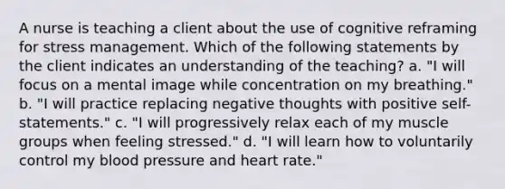 A nurse is teaching a client about the use of cognitive reframing for stress management. Which of the following statements by the client indicates an understanding of the teaching? a. "I will focus on a mental image while concentration on my breathing." b. "I will practice replacing negative thoughts with positive self-statements." c. "I will progressively relax each of my muscle groups when feeling stressed." d. "I will learn how to voluntarily control my blood pressure and heart rate."