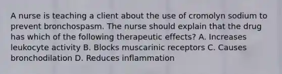 A nurse is teaching a client about the use of cromolyn sodium to prevent bronchospasm. The nurse should explain that the drug has which of the following therapeutic effects? A. Increases leukocyte activity B. Blocks muscarinic receptors C. Causes bronchodilation D. Reduces inflammation