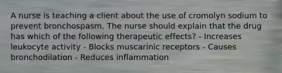 A nurse is teaching a client about the use of cromolyn sodium to prevent bronchospasm. The nurse should explain that the drug has which of the following therapeutic effects? - Increases leukocyte activity - Blocks muscarinic receptors - Causes bronchodilation - Reduces inflammation