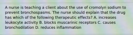 A nurse is teaching a client about the use of cromolyn sodium to prevent bronchospasms. The nurse should explain that the drug has which of the following therapeutic effects? A. increases leukocyte activity B. blocks muscarinic receptors C. causes bronchodilation D. reduces inflammation