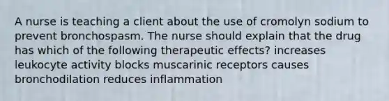 A nurse is teaching a client about the use of cromolyn sodium to prevent bronchospasm. The nurse should explain that the drug has which of the following therapeutic effects? increases leukocyte activity blocks muscarinic receptors causes bronchodilation reduces inflammation