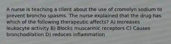 A nurse is teaching a client about the use of cromolyn sodium to prevent broncho spasms. The nurse explained that the drug has which of the following therapeutic affects? A) Increases leukocyte activity B) Blocks muscarinic receptors C) Causes bronchodilation D) reduces inflammation