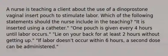 A nurse is teaching a client about the use of a dinoprostone vaginal insert pouch to stimulate labor. Which of the following statements should the nurse include in the teaching? "It is inserted using a catheter." "One pouch is given every 4 hours until labor occurs." "Lie on your back for at least 2 hours without getting up." "If labor doesn't occur within 6 hours, a second dose can be administered."