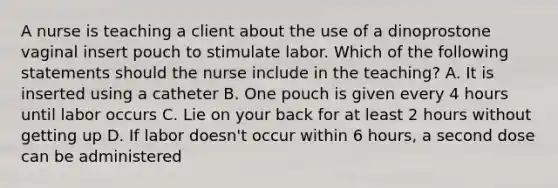 A nurse is teaching a client about the use of a dinoprostone vaginal insert pouch to stimulate labor. Which of the following statements should the nurse include in the teaching? A. It is inserted using a catheter B. One pouch is given every 4 hours until labor occurs C. Lie on your back for at least 2 hours without getting up D. If labor doesn't occur within 6 hours, a second dose can be administered