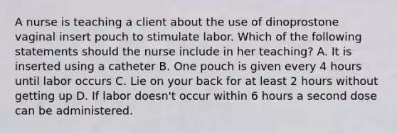 A nurse is teaching a client about the use of dinoprostone vaginal insert pouch to stimulate labor. Which of the following statements should the nurse include in her teaching? A. It is inserted using a catheter B. One pouch is given every 4 hours until labor occurs C. Lie on your back for at least 2 hours without getting up D. If labor doesn't occur within 6 hours a second dose can be administered.