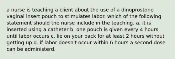 a nurse is teaching a client about the use of a dinoprostone vaginal insert pouch to stimulates labor. which of the following statement should the nurse include in the teaching. a. it is inserted using a catheter b. one pouch is given every 4 hours until labor occurs c. lie on your back for at least 2 hours without getting up d. if labor doesn't occur within 6 hours a second dose can be administerd.