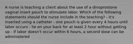 A nurse is teaching a client about the use of a dinoprostone vaginal insert pouch to stimulate labor. Which of the following statements should the nurse include in the teaching? - it's inserted using a catheter - one pouch is given every 4 hours until labor occurs - lie on your back for at least 2 hour without getting up - if labor doesn't occur within 6 hours, a second dose can be administered