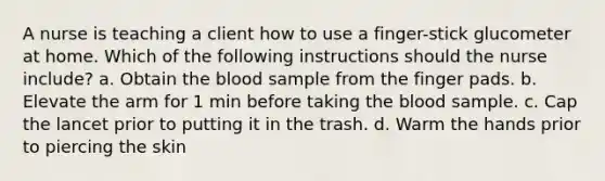 A nurse is teaching a client how to use a finger-stick glucometer at home. Which of the following instructions should the nurse include? a. Obtain the blood sample from the finger pads. b. Elevate the arm for 1 min before taking the blood sample. c. Cap the lancet prior to putting it in the trash. d. Warm the hands prior to piercing the skin