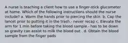 A nurse is teaching a client how to use a finger-stick glucometer at home. Which of the following instructions should the nurse include? a. Warm the hands prior to piercing the skin. b. Cap the lancet prior to putting it in the trash.- never recap c. Elevate the arm for 1 min before taking the blood sample.- has to be down so gravity can assist to milk the blood out . d. Obtain the blood sample from the finger pads